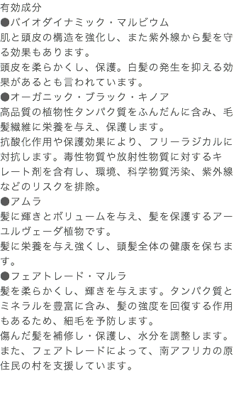 有効成分 ●バイオダイナミック・マルビウム 肌と頭皮の構造を強化し、また紫外線から髪を守る効果もあります。 頭皮を柔らかくし、保護。白髪の発生を抑える効果があるとも言われています。 ●オーガニック・ブラック・キノア 高品質の植物性タンパク質をふんだんに含み、毛髪繊維に栄養を与え、保護します。 抗酸化作用や保護効果により、フリーラジカルに対抗します。毒性物質や放射性物質に対するキレート剤を含有し、環境、科学物質汚染、紫外線などのリスクを排除。 ●アムラ 髪に輝きとボリュームを与え、髪を保護するアーユルヴェーダ植物です。 髪に栄養を与え強くし、頭髪全体の健康を保ちます。 ●フェアトレード・マルラ 髪を柔らかくし、輝きを与えます。タンパク質とミネラルを豊富に含み、髪の強度を回復する作用もあるため、細毛を予防します。 傷んだ髪を補修し・保護し、水分を調整します。また、フェアトレードによって、南アフリカの原住民の村を支援しています。 