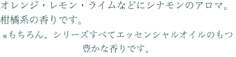 オレンジ・レモン・ライムなどにシナモンのアロマ。柑橘系の香りです。 ※もちろん、シリーズすべてエッセンシャルオイルのもつ豊かな香りです。