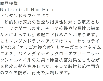 商品特徴 No-Dandruff Hair Bath ノンダンドラフヘアバス 一般的には頭皮の乾燥や脂漏性に対する反応として、フケが生じます。そして乾燥や脂漏性は細菌などによっても引き起こされることがあります。このノンダンドラフヘアバスはフィコサッカライドACG（オリゴ糖複合体）とオーガニックタイムエキス、バイオダイナミックローズマリーエッセンシャルオイルの効果で除菌抗菌効果を与えながら頭皮と髪を洗浄します。そして脂性と乾性両方のフケを防ぎ、再発を抑制します。 