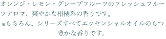 オレンジ・レモン・グレープフルーツのフレッシュフルーツアロマ、爽やかな柑橘系の香りです。 ※もちろん、シリーズすべてエッセンシャルオイルのもつ豊かな香りです。