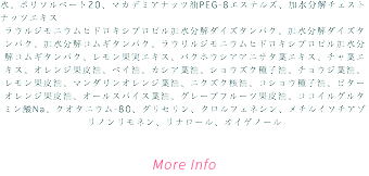 水、ポリソルベート20、マカデミアナッツ油PEG-8エステルズ、加水分解チェストナッツエキス ラウルジモニウムヒドロキシプロピル加水分解ダイズタンパク、加水分解ダイズタンパク、加水分解コムギタンパク、ラウリルジモニウムヒドロキシプロピル加水分解コムギタンパク、レモン果実エキス、バクホウシアアニサタ葉エキス、チャ葉エキス、オレンジ果皮油、ベイ油、カシア葉油、ショウズク種子油、チョウジ葉油、レモン果皮油、マンダリンオレンジ葉油、ニクズク核油、コショウ種子油、ビターオレンジ果皮油、オールスパイス葉油、グレープフルーツ果皮油、ココイルグルタミン酸Na、クオタニウム-80、グリセリン、クロルフェネシン、メチルイソチアゾリノンリモネン、リナロール、オイゲノール More Info