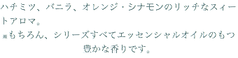 ハチミツ、バニラ、オレンジ・シナモンのリッチなスィートアロマ。 ※もちろん、シリーズすべてエッセンシャルオイルのもつ豊かな香りです。