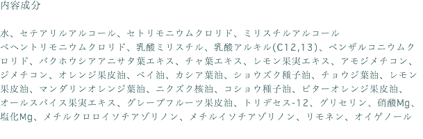 内容成分 水、セテアリルアルコール、セトリモニウムクロリド、ミリスチルアルコール ベヘントリモニウムクロリド、乳酸ミリスチル、乳酸アルキル(C12,13)、ベンザルコニウムクロリド、バクホウシアアニサタ葉エキス、チャ葉エキス、レモン果実エキス、アモジメチコン、ジメチコン、オレンジ果皮油、ベイ油、カシア葉油、ショウズク種子油、チョウジ葉油、レモン果皮油、マンダリンオレンジ葉油、ニクズク核油、コショウ種子油、ビターオレンジ果皮油、オールスパイス果実エキス、グレープフルーツ果皮油、トリデセス-12、グリセリン、硝酸Mg、塩化Mg、メチルクロロイソチアゾリノン、メチルイソチアゾリノン、リモネン、オイゲノール