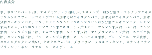 内容成分 水、ポリソルベート20、マカデミアナッツ油PEG-8エステルズ、加水分解チェストナッツエキス ラウルジモニウムヒドロキシプロピル加水分解ダイズタンパク、加水分解ダイズタンパク、加水分解コムギタンパク、ラウリルジモニウムヒドロキシプロピル加水分解コムギタンパク、レモン果実エキス、バクホウシアアニサタ葉エキス、チャ葉エキス、オレンジ果皮油、ベイ油、カシア葉油、ショウズク種子油、チョウジ葉油、レモン果皮油、マンダリンオレンジ葉油、ニクズク核油、コショウ種子油、ビターオレンジ果皮油、オールスパイス葉油、グレープフルーツ果皮油、ココイルグルタミン酸Na、クオタニウム-80、グリセリン、クロルフェネシン、メチルイソチアゾリノンリモネン、リナロール、オイゲノール 